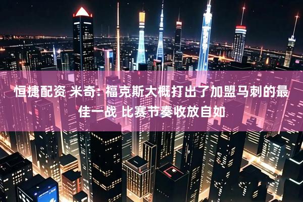 恒捷配资 米奇: 福克斯大概打出了加盟马刺的最佳一战 比赛节奏收放自如