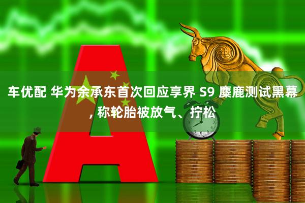 车优配 华为余承东首次回应享界 S9 麋鹿测试黑幕, 称轮胎被放气、拧松